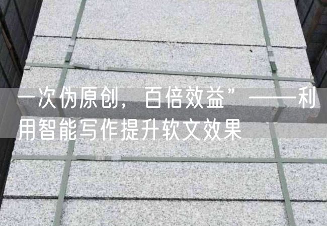 一次偽原創，百倍效益”——利用智能寫作提升軟文效果